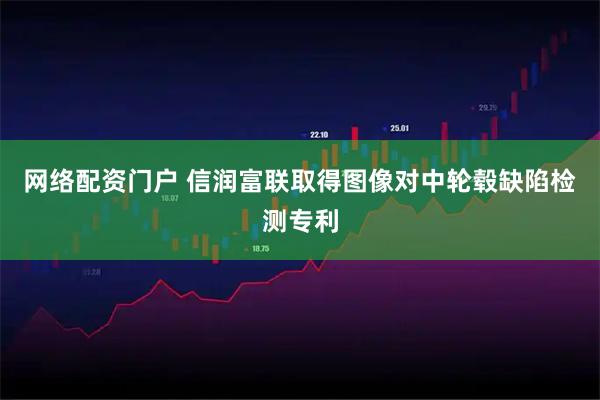 网络配资门户 信润富联取得图像对中轮毂缺陷检测专利