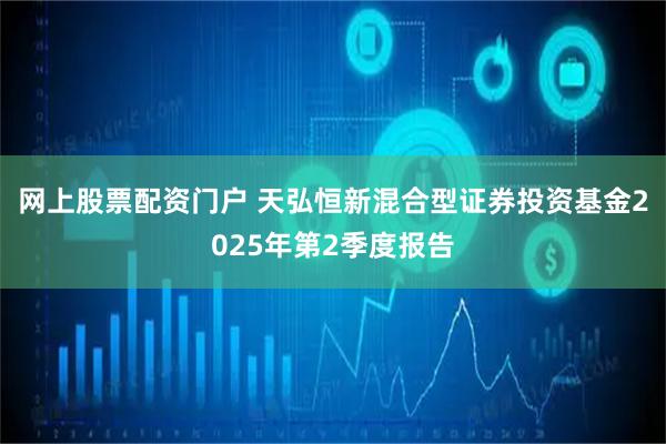 网上股票配资门户 天弘恒新混合型证券投资基金2025年第2季度报告