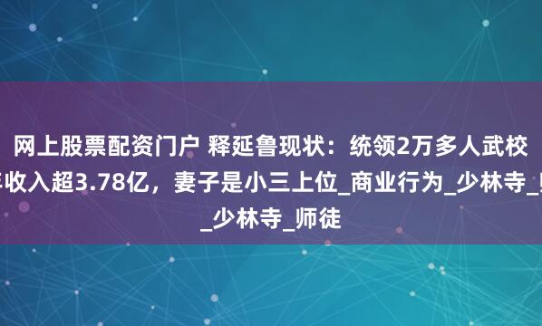 网上股票配资门户 释延鲁现状：统领2万多人武校，年收入超3.78亿，妻子是小三上位_商业行为_少林寺_师徒