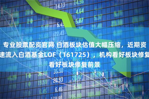专业股票配资官网 白酒板块估值大幅压缩，近期资金加速流入白酒基金LOF（161725），机构看好板块修复前景
