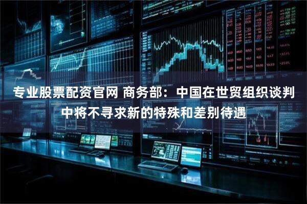 专业股票配资官网 商务部:中国在世贸组织谈判中将不寻求新的特殊和差别待遇
