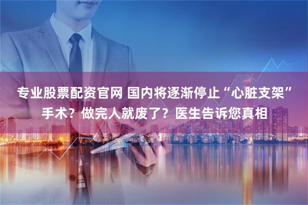 专业股票配资官网 国内将逐渐停止“心脏支架”手术？做完人就废了？医生告诉您真相