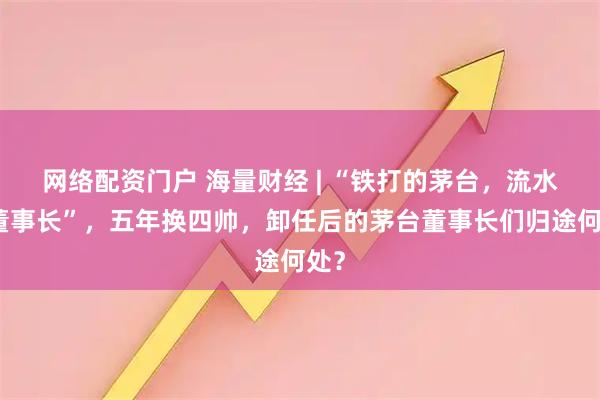 网络配资门户 海量财经 | “铁打的茅台，流水的董事长”，五年换四帅，卸任后的茅台董事长们归途何处？