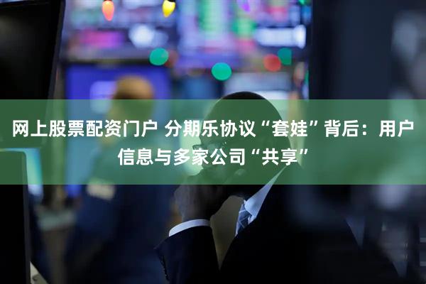 网上股票配资门户 分期乐协议“套娃”背后：用户信息与多家公司“共享”