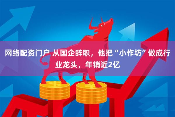 网络配资门户 从国企辞职，他把“小作坊”做成行业龙头，年销近2亿