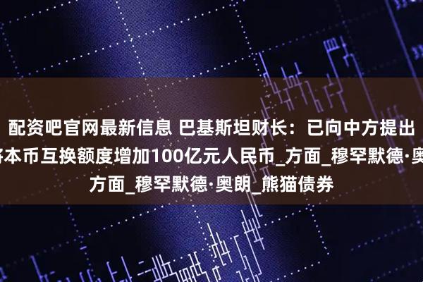 配资吧官网最新信息 巴基斯坦财长：已向中方提出请求，希望将本币互换额度增加100亿元人民币_方面_穆罕默德·奥朗_熊猫债券
