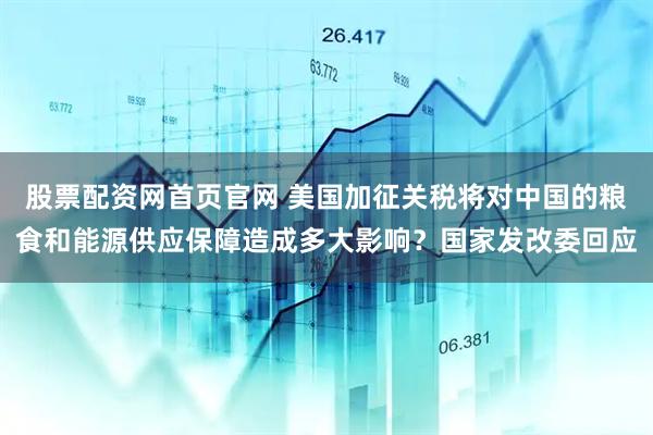 股票配资网首页官网 美国加征关税将对中国的粮食和能源供应保障造成多大影响？国家发改委回应
