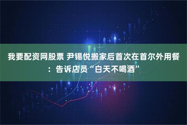 我要配资网股票 尹锡悦搬家后首次在首尔外用餐：告诉店员“白天不喝酒”