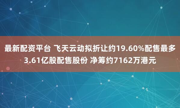 最新配资平台 飞天云动拟折让约19.60%配售最多3.61亿股配售股份 净筹约7162万港元