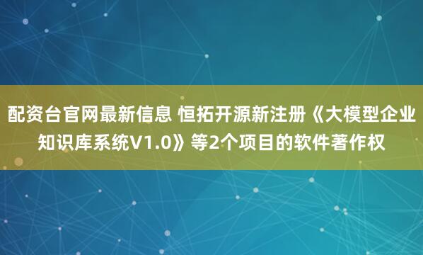 配资台官网最新信息 恒拓开源新注册《大模型企业知识库系统V1.0》等2个项目的软件著作权