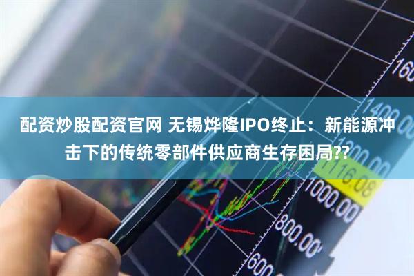配资炒股配资官网 无锡烨隆IPO终止：新能源冲击下的传统零部件供应商生存困局??