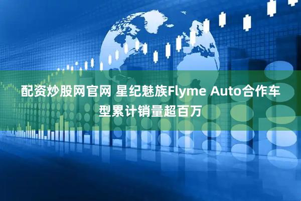 配资炒股网官网 星纪魅族Flyme Auto合作车型累计销量超百万