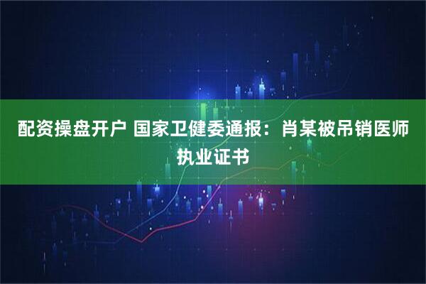 配资操盘开户 国家卫健委通报：肖某被吊销医师执业证书