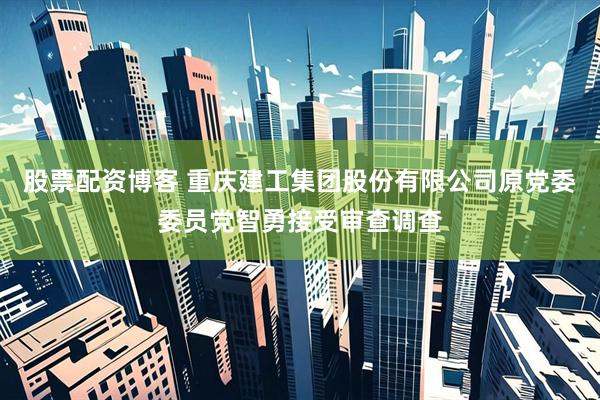 股票配资博客 重庆建工集团股份有限公司原党委委员党智勇接受审查调查