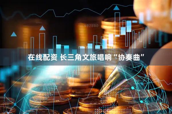 在线配资 长三角文旅唱响“协奏曲”
