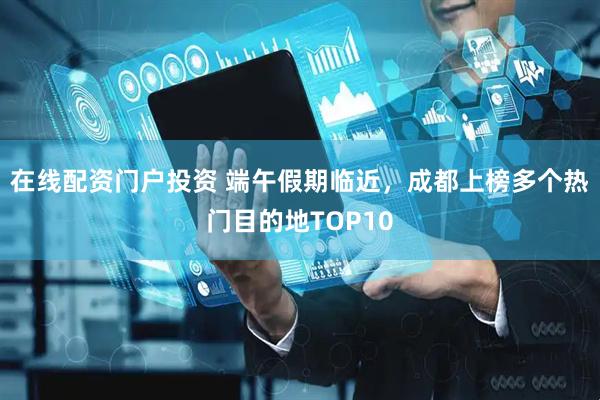 在线配资门户投资 端午假期临近，成都上榜多个热门目的地TOP10
