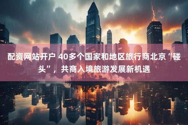 配资网站开户 40多个国家和地区旅行商北京“碰头”，共商入境旅游发展新机遇