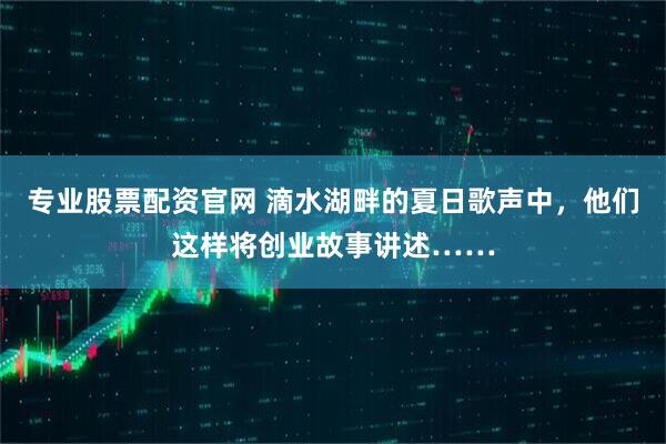 专业股票配资官网 滴水湖畔的夏日歌声中，他们这样将创业故事讲述……