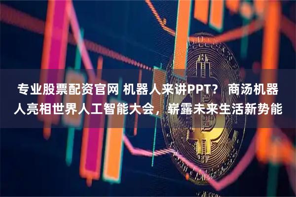 专业股票配资官网 机器人来讲PPT？ 商汤机器人亮相世界人工智能大会，崭露未来生活新势能