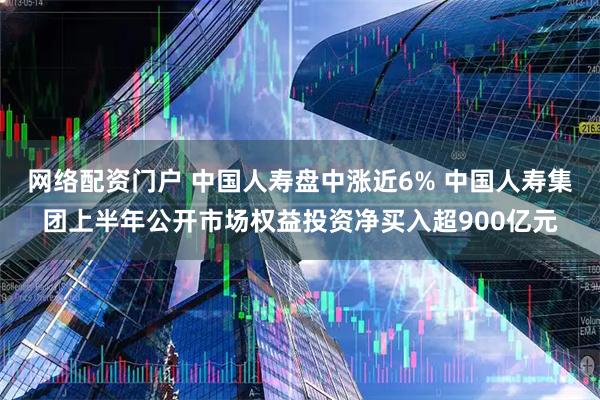 网络配资门户 中国人寿盘中涨近6% 中国人寿集团上半年公开市场权益投资净买入超900亿元