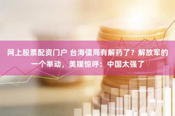 网上股票配资门户 台海僵局有解药了?解放军的一个举动,美媒惊呼:中国太强了